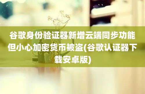 谷歌身份验证器新增云端同步功能但小心加密货币被盗(谷歌认证器下载安卓版)