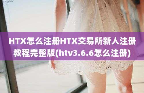 HTX怎么注册HTX交易所新人注册教程完整版(htv3.6.6怎么注册)