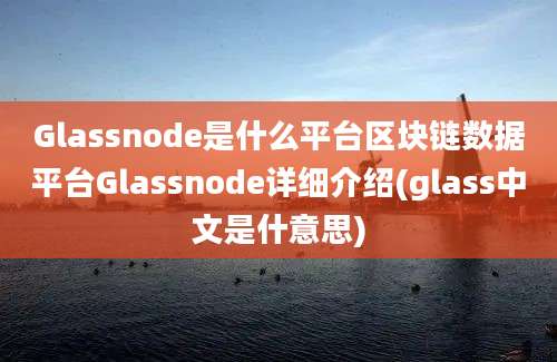 Glassnode是什么平台区块链数据平台Glassnode详细介绍(glass中文是什意思)