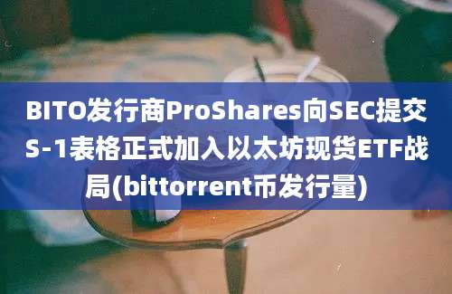 BITO发行商ProShares向SEC提交S-1表格正式加入以太坊现货ETF战局(bittorrent币发行量)