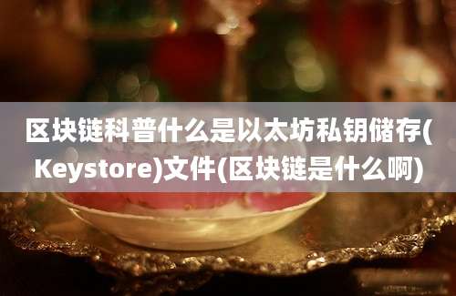 区块链科普什么是以太坊私钥储存(Keystore)文件(区块链是什么啊)