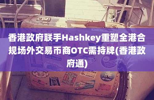 香港政府联手Hashkey重塑全港合规场外交易币商OTC需持牌(香港政府通)