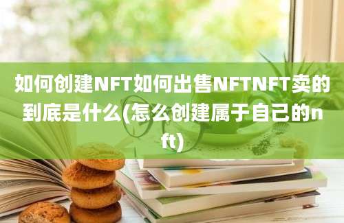 如何创建NFT如何出售NFTNFT卖的到底是什么(怎么创建属于自己的nft)