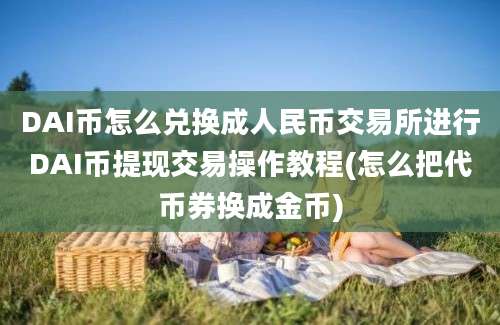 DAI币怎么兑换成人民币交易所进行DAI币提现交易操作教程(怎么把代币券换成金币)