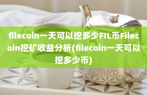 filecoin一天可以挖多少FIL币Filecoin挖矿收益分析(filecoin一天可以挖多少币)