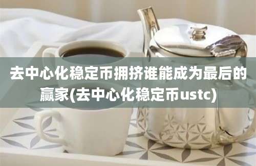 去中心化稳定币拥挤谁能成为最后的赢家(去中心化稳定币ustc)