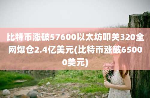 比特币涨破57600以太坊叩关320全网爆仓2.4亿美元(比特币涨破65000美元)