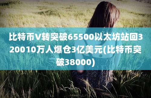 比特币V转突破65500以太坊站回320010万人爆仓3亿美元(比特币突破38000)