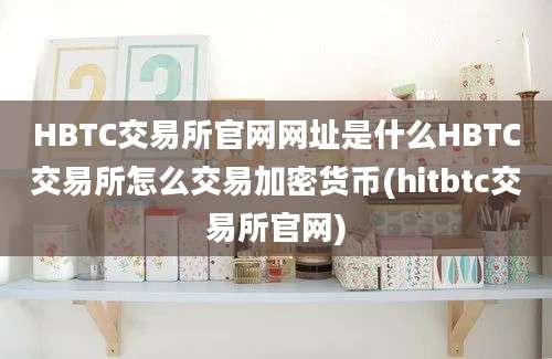 HBTC交易所官网网址是什么HBTC交易所怎么交易加密货币(hitbtc交易所官网)