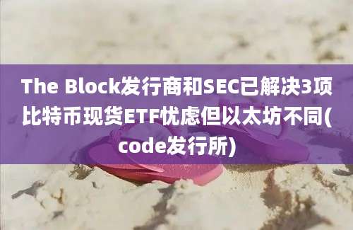 The Block发行商和SEC已解决3项比特币现货ETF忧虑但以太坊不同(code发行所)