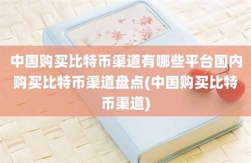 中国购买比特币渠道有哪些平台国内购买比特币渠道盘点(中国购买比特币渠道)