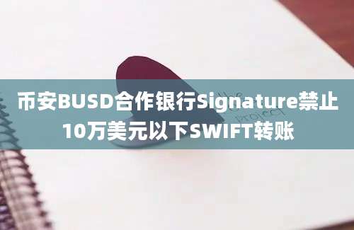 币安BUSD合作银行Signature禁止10万美元以下SWIFT转账