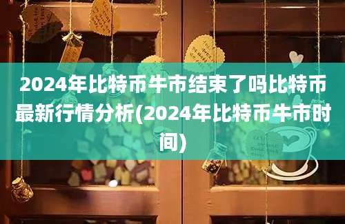 2024年比特币牛市结束了吗比特币最新行情分析(2024年比特币牛市时间)