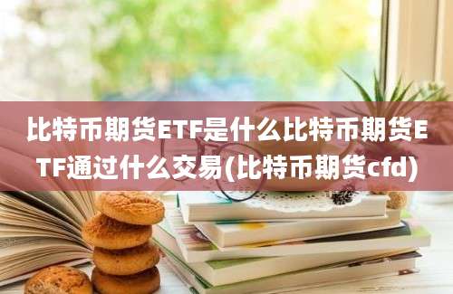 比特币期货ETF是什么比特币期货ETF通过什么交易(比特币期货cfd)