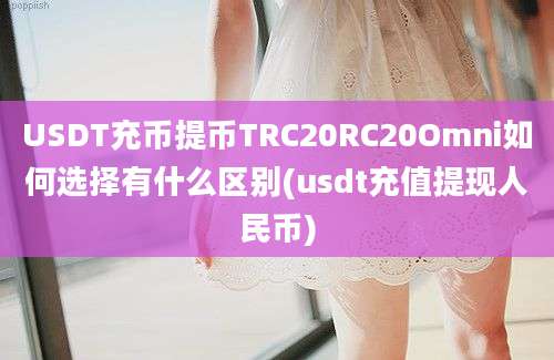 USDT充币提币TRC20RC20Omni如何选择有什么区别(usdt充值提现人民币)