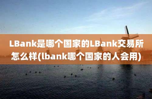 LBank是哪个国家的LBank交易所怎么样(lbank哪个国家的人会用)