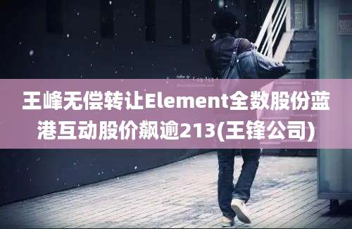 王峰无偿转让Element全数股份蓝港互动股价飙逾213(王锋公司)