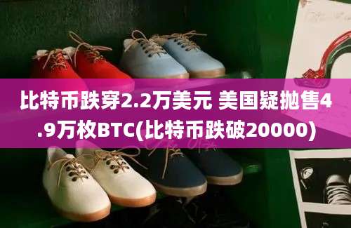 比特币跌穿2.2万美元 美国疑抛售4.9万枚BTC(比特币跌破20000)