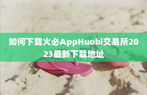 如何下载火必AppHuobi交易所2023最新下载地址