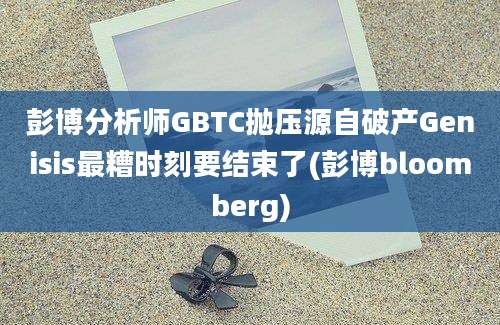 彭博分析师GBTC抛压源自破产Genisis最糟时刻要结束了(彭博bloomberg)