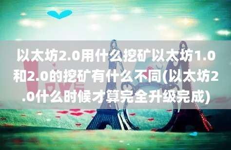 以太坊2.0用什么挖矿以太坊1.0和2.0的挖矿有什么不同(以太坊2.0什么时候才算完全升级完成)