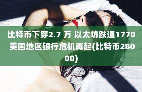 比特币下穿2.7 万 以太坊跌逼1770 美国地区银行危机再起(比特币28000)