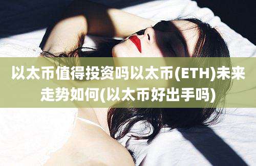 以太币值得投资吗以太币(ETH)未来走势如何(以太币好出手吗)