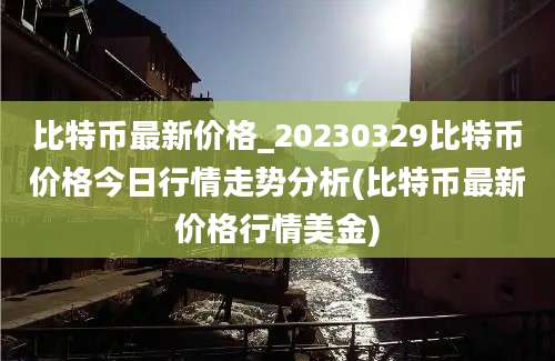 比特币最新价格_20230329比特币价格今日行情走势分析(比特币最新价格行情美金)