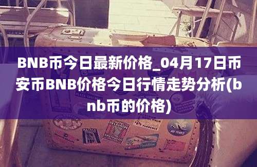 BNB币今日最新价格_04月17日币安币BNB价格今日行情走势分析(bnb币的价格)