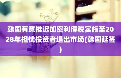 韩国有意推迟加密利得税实施至2028年担忧投资者退出市场(韩国延签)