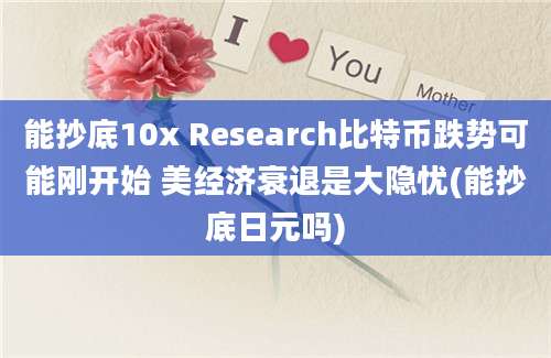 能抄底10x Research比特币跌势可能刚开始 美经济衰退是大隐忧(能抄底日元吗)