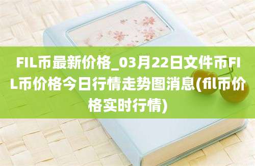 FIL币最新价格_03月22日文件币FIL币价格今日行情走势图消息(fil币价格实时行情)