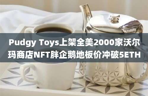 Pudgy Toys上架全美2000家沃尔玛商店NFT胖企鹅地板价冲破5ETH