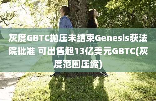 灰度GBTC抛压未结束Genesis获法院批准 可出售超13亿美元GBTC(灰度范围压缩)