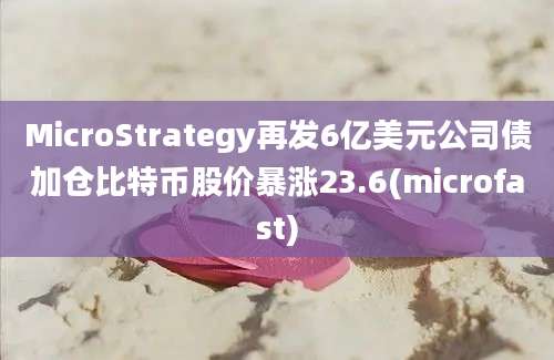 MicroStrategy再发6亿美元公司债加仓比特币股价暴涨23.6(microfast)