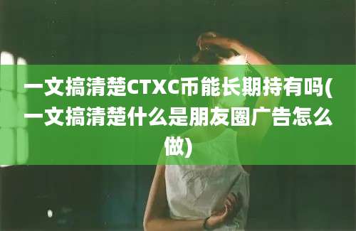 一文搞清楚CTXC币能长期持有吗(一文搞清楚什么是朋友圈广告怎么做)