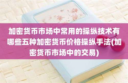 加密货币市场中常用的操纵技术有哪些五种加密货币价格操纵手法(加密货币市场中的交易)