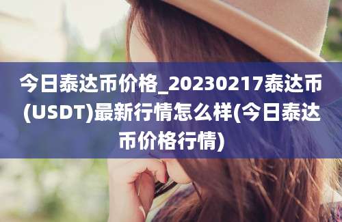 今日泰达币价格_20230217泰达币(USDT)最新行情怎么样(今日泰达币价格行情)