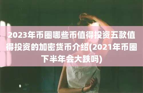 2023年币圈哪些币值得投资五款值得投资的加密货币介绍(2021年币圈下半年会大跌吗)