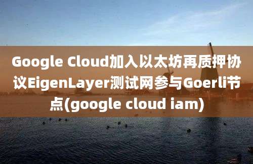 Google Cloud加入以太坊再质押协议EigenLayer测试网参与Goerli节点(google cloud iam)