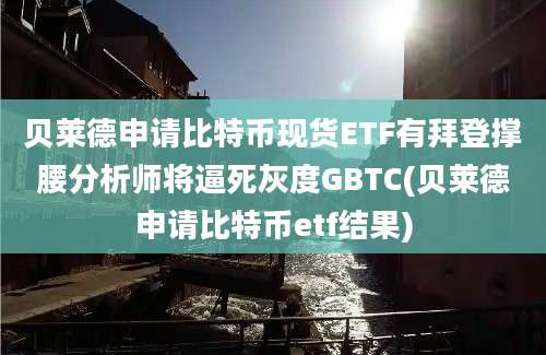 贝莱德申请比特币现货ETF有拜登撑腰分析师将逼死灰度GBTC(贝莱德申请比特币etf结果)