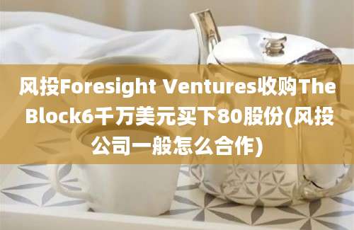 风投Foresight Ventures收购The Block6千万美元买下80股份(风投公司一般怎么合作)