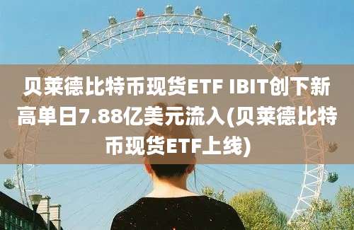 贝莱德比特币现货ETF IBIT创下新高单日7.88亿美元流入(贝莱德比特币现货ETF上线)