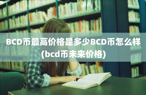 BCD币最高价格是多少BCD币怎么样(bcd币未来价格)