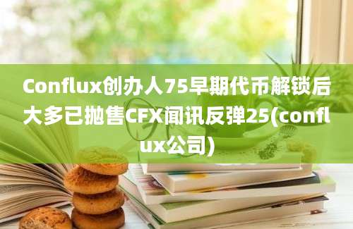 Conflux创办人75早期代币解锁后大多已抛售CFX闻讯反弹25(conflux公司)