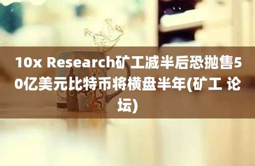 10x Research矿工减半后恐抛售50亿美元比特币将横盘半年(矿工 论坛)