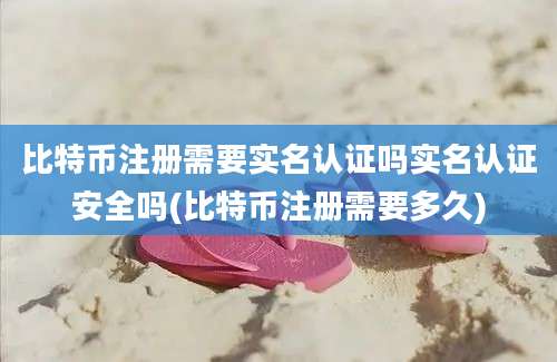 比特币注册需要实名认证吗实名认证安全吗(比特币注册需要多久)