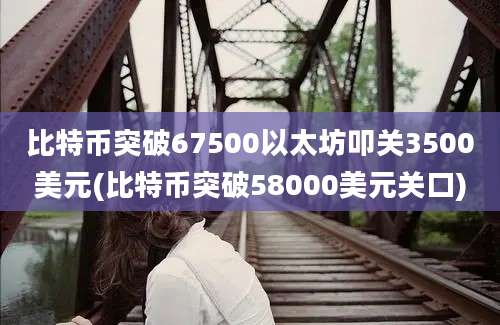 比特币突破67500以太坊叩关3500美元(比特币突破58000美元关口)