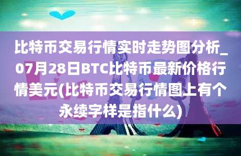 比特币交易行情实时走势图分析_07月28日BTC比特币最新价格行情美元(比特币交易行情图上有个永续字样是指什么)