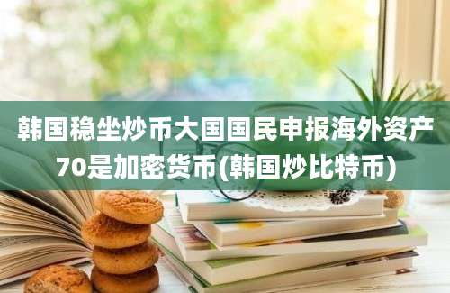 韩国稳坐炒币大国国民申报海外资产70是加密货币(韩国炒比特币)